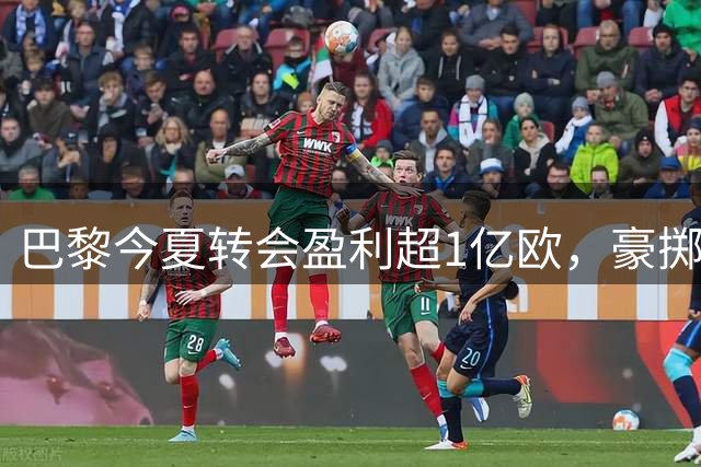 巴黎今夏转会盈利超1亿欧，豪掷1.5亿补强阵容